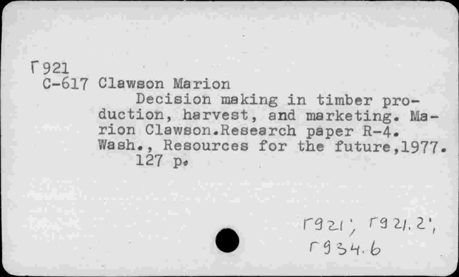 ﻿f 921
C-617 Clawson Marion
Decision making in timber production, harvest, and marketing. Marion Clawson.Research paper R-4. Wash., Resources for the future,1977.
127 p<
razi; raz/.z*,
re